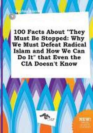 100 Facts about They Must Be Stopped: Why We Must Defeat Radical Islam and How We Can Do It That Even the CIA Doesn't Know de Sophia Anning