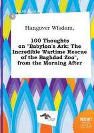 Hangover Wisdom, 100 Thoughts on Babylon's Ark: The Incredible Wartime Rescue of the Baghdad Zoo, from the Morning After de Jacob Anning