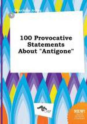 100 Provocative Statements about Antigone de Charlotte Ading