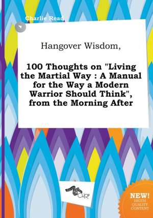 Hangover Wisdom, 100 Thoughts on Living the Martial Way: A Manual for the Way a Modern Warrior Should Think, from the Morning After de Charlie Read