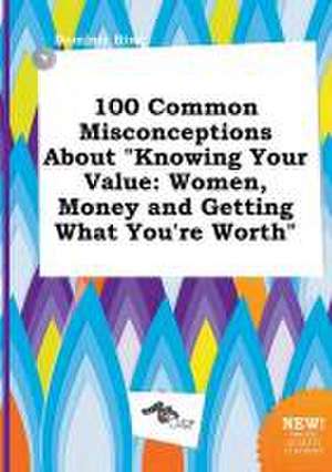 100 Common Misconceptions about Knowing Your Value: Women, Money and Getting What You're Worth de Dominic Bing