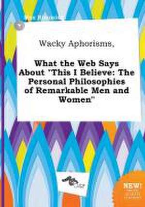 Wacky Aphorisms, What the Web Says about This I Believe: The Personal Philosophies of Remarkable Men and Women de Max Rimming