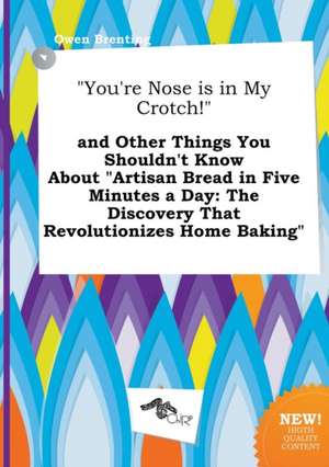 You're Nose Is in My Crotch! and Other Things You Shouldn't Know about Artisan Bread in Five Minutes a Day: The Discovery That Revolutionizes Home de Owen Brenting