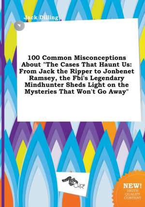 100 Common Misconceptions about the Cases That Haunt Us: From Jack the Ripper to JonBenet Ramsey, the FBI's Legendary Mindhunter Sheds Light on the M de Jack Dilling