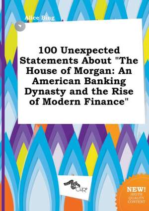 100 Unexpected Statements about the House of Morgan: An American Banking Dynasty and the Rise of Modern Finance de Alice Bing