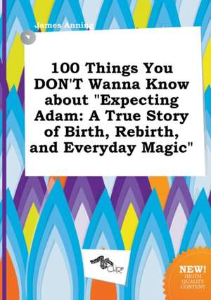 100 Things You Don't Wanna Know about Expecting Adam: A True Story of Birth, Rebirth, and Everyday Magic de James Anning