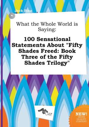 What the Whole World Is Saying: 100 Sensational Statements about Fifty Shades Freed: Book Three of the Fifty Shades Trilogy de Jack Bing