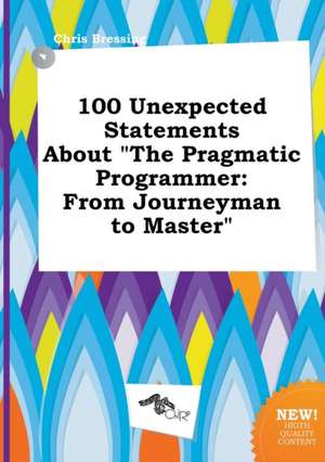 100 Unexpected Statements about the Pragmatic Programmer: From Journeyman to Master de Chris Bressing