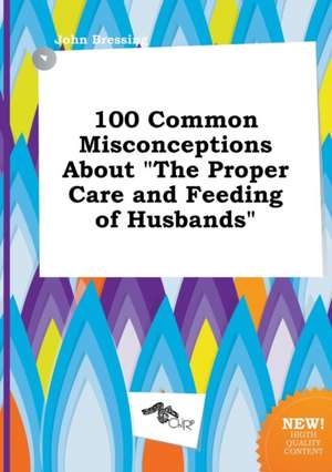 100 Common Misconceptions about the Proper Care and Feeding of Husbands de John Bressing