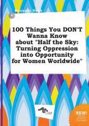 100 Things You Don't Wanna Know about Half the Sky: Turning Oppression Into Opportunity for Women Worldwide de Benjamin Monk