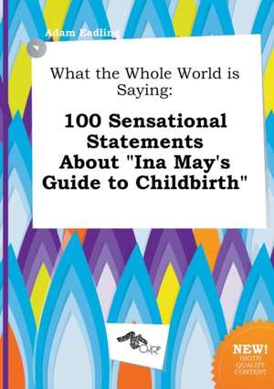 What the Whole World Is Saying: 100 Sensational Statements about Ina May's Guide to Childbirth de Adam Eadling