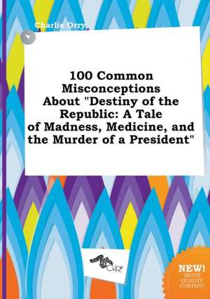 100 Common Misconceptions about Destiny of the Republic: A Tale of Madness, Medicine, and the Murder of a President de Charlie Orry