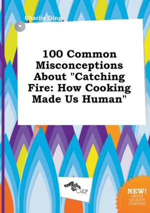 100 Common Misconceptions about Catching Fire: How Cooking Made Us Human de Charlie Ging