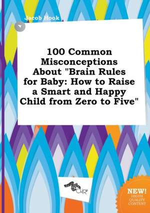 100 Common Misconceptions about Brain Rules for Baby: How to Raise a Smart and Happy Child from Zero to Five de Jacob Hook