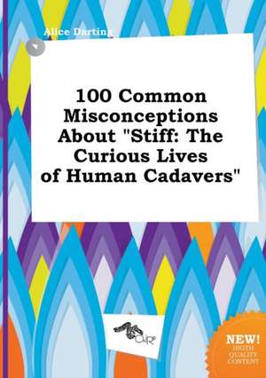 100 Common Misconceptions about Stiff: The Curious Lives of Human Cadavers de Alice Darting