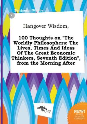 Hangover Wisdom, 100 Thoughts on the Worldly Philosophers: The Lives, Times and Ideas of the Great Economic Thinkers, Seventh Edition, from the Morn de Benjamin Stubbs