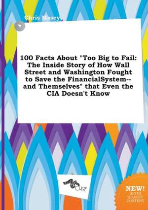 100 Facts about Too Big to Fail: The Inside Story of How Wall Street and Washington Fought to Save the Financialsystem--And Themselves That Even the de Chris Masey