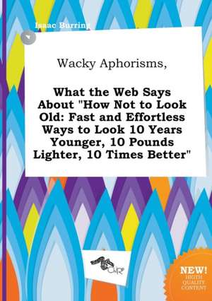 Wacky Aphorisms, What the Web Says about How Not to Look Old: Fast and Effortless Ways to Look 10 Years Younger, 10 Pounds Lighter, 10 Times Better de Isaac Burring