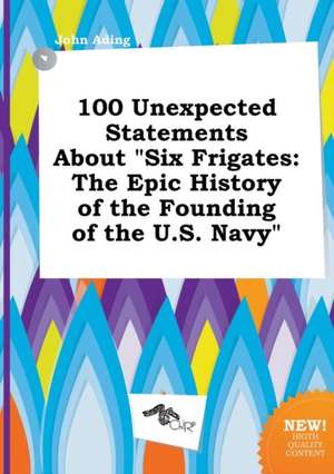 100 Unexpected Statements about Six Frigates: The Epic History of the Founding of the U.S. Navy de John Ading