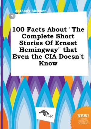 100 Facts about the Complete Short Stories of Ernest Hemingway That Even the CIA Doesn't Know de Anthony Skinner