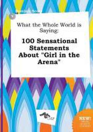 What the Whole World Is Saying: 100 Sensational Statements about Girl in the Arena de Dominic Scory