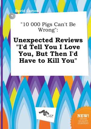 10 000 Pigs Can't Be Wrong: Unexpected Reviews I'd Tell You I Love You, But Then I'd Have to Kill You de David Carter