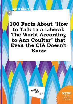 100 Facts about How to Talk to a Liberal: The World According to Ann Coulter That Even the CIA Doesn't Know de Adam Eberding