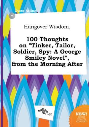 Hangover Wisdom, 100 Thoughts on Tinker, Tailor, Soldier, Spy: A George Smiley Novel, from the Morning After de Owen Arling