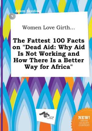 Women Love Girth... the Fattest 100 Facts on Dead Aid: Why Aid Is Not Working and How There Is a Better Way for Africa de Adam Seeding