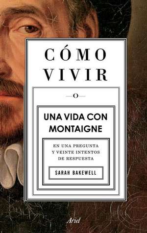 Cómo Vivir. Una Vida Con Montaigne: En Una Pregunta Y Veinte Intentos de Respuesta de Sarah Bakewell