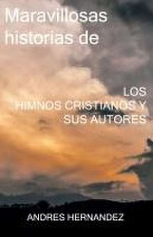 Maravillosas historias de los Himnos Cristianos y sus Autores de Andres Hernandez