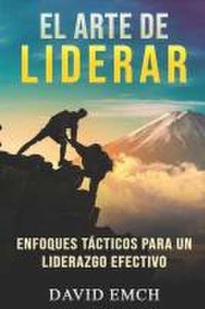 El Arte de Liderar: Enfoques Tácticos Para Un Liderazgo Efectivo de David Emch