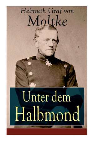 Unter dem Halbmond: Briefe über Zustände und Begebenheiten in der Türkei aus den Jahren 1835 bis 1839 de Helmuth Graf Von Moltke