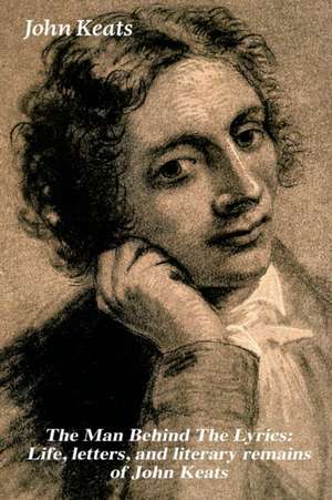 The Man Behind The Lyrics: Life, letters, and literary remains of John Keats: Complete Letters and Two Extensive Biographies of one of the most b de John Keats