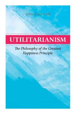 Utilitarianism - The Philosophy of the Greatest Happiness Principle: What Is Utilitarianism (General Remarks), Proof of the Greatest-Happiness Princip de John Stuart Mill