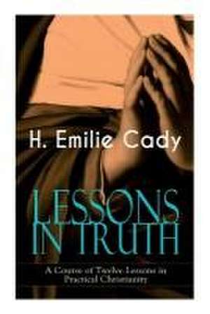 Lessons in Truth - A Course of Twelve Lessons in Practical Christianity de H Emilie Cady