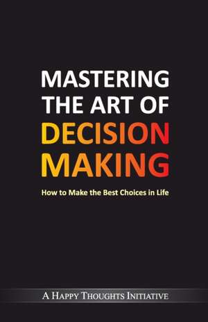 Mastering The Art Of Decision Making - How To Make The Best Choices In Life de A Happy Thoughts Initiative