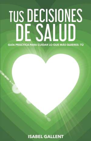 Tus Decisiones de Salud: Guia Practica Para Cuidar Lo Que Más Quieres: Tu de Isabel Gallent