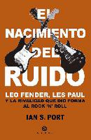 El nacimiento del ruido : Leo Fender, Les Paul y la rivalidad que dio forma al rock'n'roll de Ian S. Port