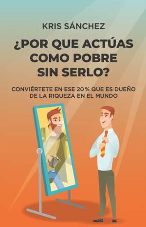 ¿Por qué actúas como pobre sin serlo?: Conviértete en ese 20 % que es dueño de la riqueza en el mundo de Kris Sánchez