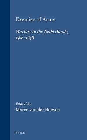 Exercise of Arms: Warfare in the Netherlands, 1568-1648 de Marco van der Hoeven