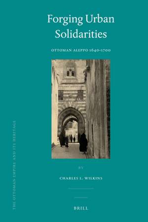 Forging Urban Solidarities: Ottoman Aleppo 1640-1700 de Charles Wilkins