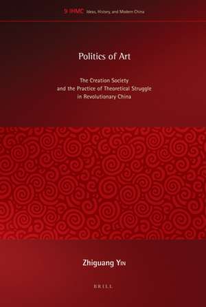 Politics of Art: The Creation Society and the Practice of Theoretical Struggle in Revolutionary China de Zhiguang Yin