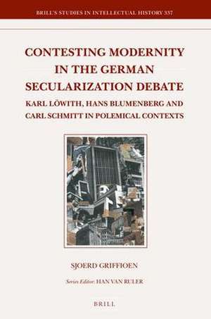 Contesting Modernity in the German Secularization Debate: Karl Löwith, Hans Blumenberg and Carl Schmitt in Polemical Contexts de Sjoerd Griffioen