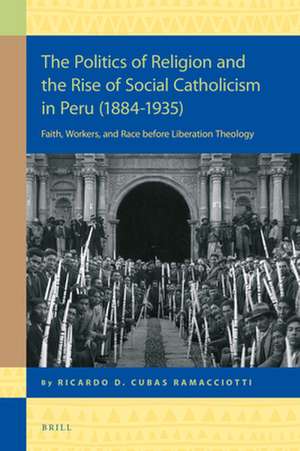 The Politics of Religion and the Rise of Social Catholicism in Peru (1884-1935): Faith, Workers and Race before Liberation Theology de Ricardo Daniel Cubas Ramacciotti