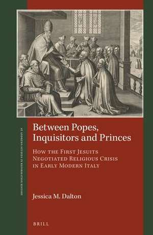 Between Popes, Inquisitors and Princes: How the First Jesuits Negotiated Religious Crisis in Early Modern Italy de Jessica M. Dalton