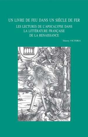 Un Livre de Feu Dans Un Siecle de Fer: Les Lectures de L'Apocalypse Dans La Litterature Francaise de La Renaissance de T. Victoria