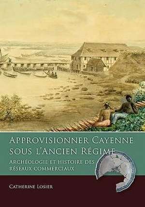 Approvisionner Cayenne Sous L'Ancien Regime: Archeologie Et Histoire Des Reseaux Commerciaux de Catherine Losier