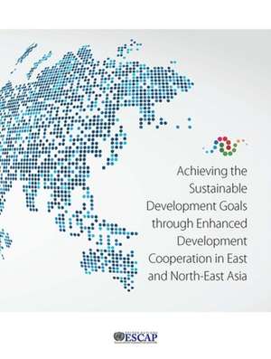 Achieving the Sustainable Development Goals Through Enhanced Development Cooperation in East and North-East Asia de United Nations Publications