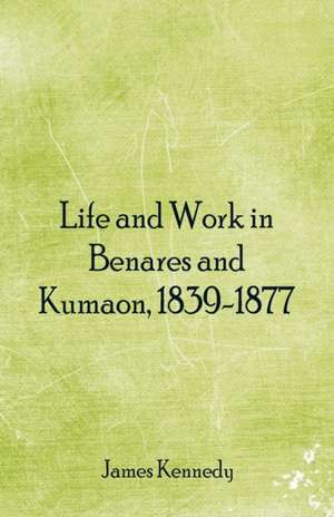 Life and Work in Benares and Kumaon, 1839-1877 de James Kennedy